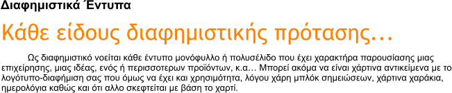 Διαφημιστικά Έντυπα Κάθε είδους διαφημιστικής πρότασης... Ως διαφημιστικό νοείται κάθε έντυπο μονόφυλλο ή πολυσέλιδο που έχει χαρακτήρα παρουσίασης μιας επιχείρησης, μιας ιδέας, ενός ή περισσοτερων προϊόντων, κ.α� Μπορεί ακόμα να είναι χάρτινα αντικείμενα με το λογότυπο-διαφήμιση σας που όμως να έχει και χρησιμότητα, λόγου χάρη μπλόκ σημειώσεων, χάρτινα χαράκια, ημερολόγια καθώς και ότι αλλο σκεφτείται με βάση το χαρτί.