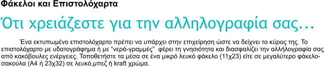 Φάκελοι και Επιστολόχαρτα Ότι χρειάζεστε για την αλληλογραφία σας... Ένα εκτυπωμένο επιστολόχαρτο πρέπει να υπάρχει στην επιχείρηση ώστε να δείχνει το κύρος της. Το  επιστολόχαρτο με υδατογράφημα ή με �νερά-γραμμές�  φέρει τη γνησιότητα και διασφαλίζει την αλλήλογραφία σας από κακόβουλες ενέργειες. Τοποθετήστε τα μέσα σε ένα μικρό λευκό φάκελο (11χ23) είτε σε μεγαλύτερο φάκελο-σακούλα (Α4 ή 23χ32) σε λευκό,μπεζ ή kraft χρώμα.