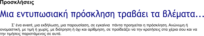 Προσκλήσεις Μια εντυπωσιακή πρόσκληση τραβάει τα βλέματα... Σ� ένα event, μια εκδήλωση, μια παρουσίαση, σε εγκαίνια  πάντα προηγείται η πρόσκληση. Ανώνυμη ή ονομαστική, με τιμή ή χωρίς, με διάτρηση ή όχι και αρίθμηση, σε προϊδεάζει να την κρατήσεις στα χέρια σου και να την τιμήσεις παριστάμενος σε αυτά.