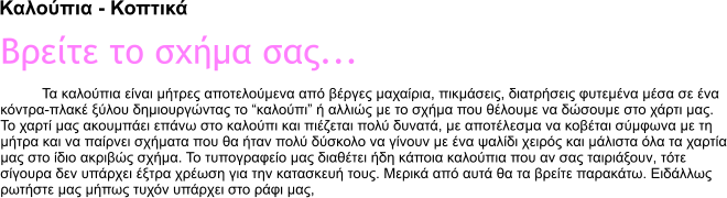 Καλούπια - Κοπτικά Βρείτε το σχήμα σας... Τα καλούπια είναι μήτρες αποτελούμενα από βέργες μαχαίρια, πικμάσεις, διατρήσεις φυτεμένα μέσα σε ένα  κόντρα-πλακέ ξύλου δημιουργώντας το �καλούπι� ή αλλιώς με το σχήμα που θέλουμε να δώσουμε στο χάρτι μας. Το χαρτί μας ακουμπάει επάνω στο καλούπι και πιέζεται πολύ δυνατά, με αποτέλεσμα να κοβέται σύμφωνα με τη μήτρα και να παίρνει σχήματα που θα ήταν πολύ δύσκολο να γίνουν με ένα ψαλίδι χειρός και μάλιστα όλα τα χαρτία μας στο ίδιο ακριβώς σχήμα. Το τυπογραφείο μας διαθέτει ήδη κάποια καλούπια που αν σας ταιριάξουν, τότε σίγουρα δεν υπάρχει έξτρα χρέωση για την κατασκευή τους. Μερικά από αυτά θα τα βρείτε παρακάτω. Ειδάλλως ρωτήστε μας μήπως τυχόν υπάρχει στο ράφι μας,