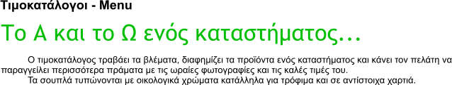 Τιμοκατάλογοι - Menu Το Α και το Ω ενός καταστήματος... Ο τιμοκατάλογος τραβάει τα βλέματα, διαφημίζει τα προϊόντα ενός καταστήματος και κάνει τον πελάτη να παραγγείλει περισσότερα πράματα με τις ωραίες φωτογραφίες και τις καλές τιμές του. Τα σουπλά τυπώνονται με οικολογικά χρώματα κατάλληλα για τρόφιμα και σε αντίστοιχα χαρτιά.