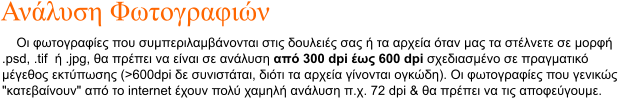 Οι φωτoγραφίες που συμπεριλαμβάνονται στις δουλειές σας ή τα αρχεία όταν μας τα στέλνετε σε μορφή .psd, .tif  ή .jpg, θα πρέπει να είναι σε ανάλυση από 300 dpi έως 600 dpi σχεδιασμένο σε πραγματικό μέγεθος εκτύπωσης (>600dpi δε συνιστάται, διότι τα αρχεία γίνονται ογκώδη). Οι φωτογραφίες που γενικώς "κατεβαίνουν" από το internet έχουν πολύ χαμηλή ανάλυση π.χ. 72 dpi & θα πρέπει να τις αποφεύγουμε.  Ανάλυση Φωτογραφιών