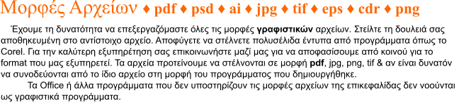 Έχουμε τη δυνατότητα να επεξεργαζόμαστε όλες τις μορφές γραφιστικών αρχείων. Στείλτε τη δουλειά σας αποθηκευμένη στο αντίστοιχο αρχείο. Αποφύγετε να στέλνετε πολυσέλιδα έντυπα από προγράμματα όπως το Corel. Για την καλύτερη εξυπηρέτηση σας επικοινωνήστε μαζί μας για να αποφασίσουμε από κοινού για το format που μας εξυπηρετεί. Τα αρχεία προτείνουμε να στέλνονται σε μορφή pdf, jpg, png, tif & αν είναι δυνατόν να συνοδεύονται από το ίδιο αρχείο στη μορφή του προγράμματος που δημιουργήθηκε. Τα Office ή άλλα προγράμματα που δεν υποστηρίζουν τις μορφές αρχείων της επικεφαλίδας δεν νοούνται ως γραφιστικά προγράμματα.   Μορφές Αρχείων ♦ pdf ♦ psd ♦ ai ♦ jpg ♦ tif ♦ eps ♦ cdr ♦ png